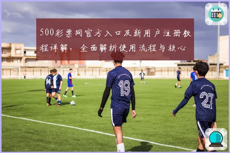 500彩票网官方入口及新用户注册教程详解，全面解析使用流程与核心功能亮点