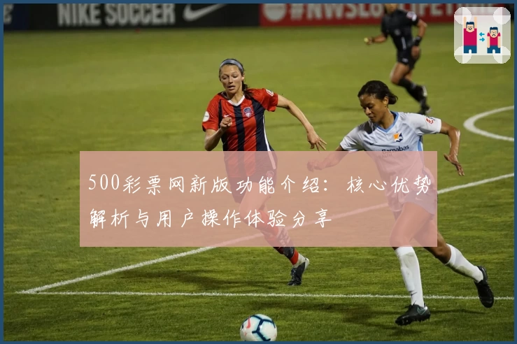 500彩票网新版功能介绍：核心优势解析与用户操作体验分享