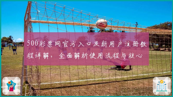 500彩票网官方入口及新用户注册教程详解，全面解析使用流程与核心功能亮点