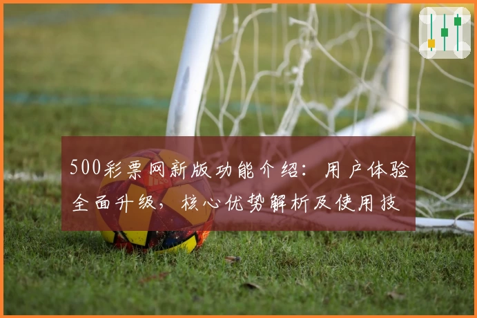 500彩票网新版功能介绍：用户体验全面升级，核心优势解析及使用技巧分享