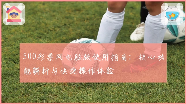 500彩票网电脑版使用指南：核心功能解析与快捷操作体验