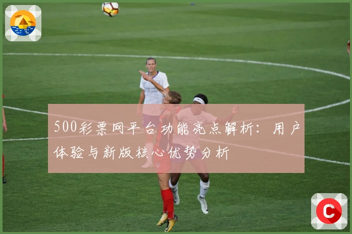 500彩票网平台功能亮点解析：用户体验与新版核心优势分析