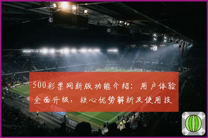 500彩票网新版功能介绍：用户体验全面升级，核心优势解析及使用技巧分享