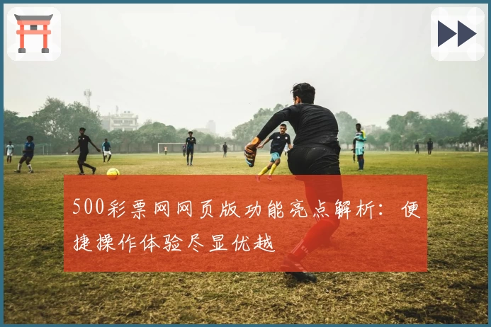 500彩票网网页版功能亮点解析：便捷操作体验尽显优越