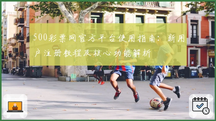500彩票网官方平台使用指南：新用户注册教程及核心功能解析