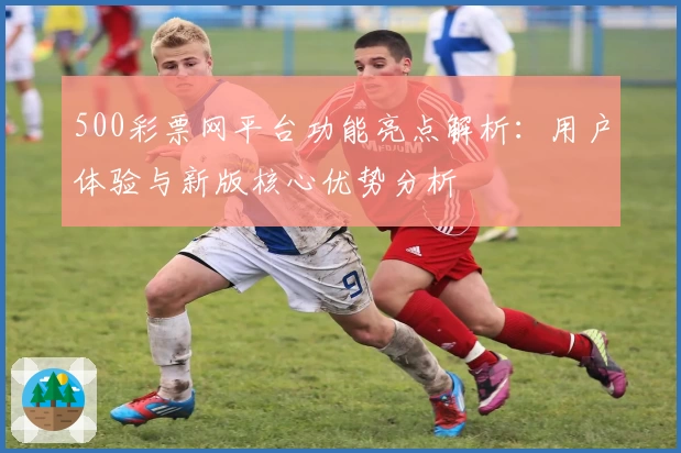 500彩票网平台功能亮点解析：用户体验与新版核心优势分析
