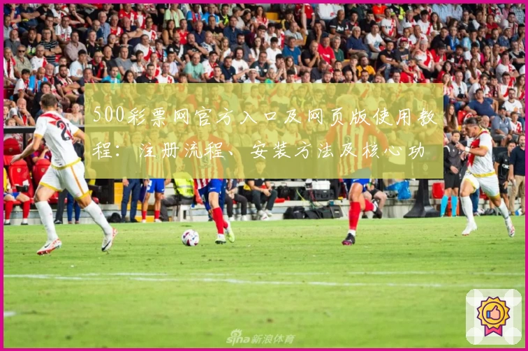 500彩票网官方入口及网页版使用教程：注册流程、安装方法及核心功能详解