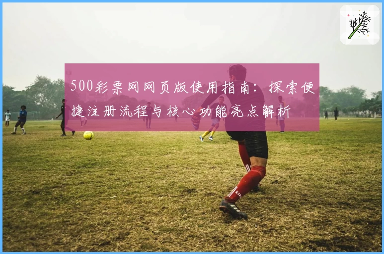 500彩票网网页版使用指南：探索便捷注册流程与核心功能亮点解析